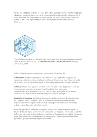 A projeção ortogonal parte do conceito de diedros, que são ângulos retos formados por
três planos perpendiculares entre si. Os principais planos de projeção ortogonal são o
plano horizontal (ou de projeção), o plano vertical e o plano frontal. Esses planos são
essenciais para criar representações claras de objetos tridimensionais em duas
dimensões.
Figura 5- Representação do primeiro diedro para a construção das projeções ortogonais
Fonte: adaptada de: GISLON, J. M. Desenho técnico e construções rurais. Maringá:
UniCesumar, 2023.
As três vistas ortogonais mais comuns em um desenho técnico são:
Vista Frontal: também chamada de vista frontal ou vista de frente, essa projeção
representa o objeto como se estivéssemos olhando diretamente para ele de frente. Ela
fornece informações detalhadas sobre as dimensões horizontais e verticais do objeto.
Vista Superior: a vista superior, também conhecida como vista de planta ou vista de
cima, mostra o objeto como se estivesse olhando de cima para baixo,
perpendicularmente ao plano horizontal. Ela é útil para representar as dimensões
horizontais e a disposição de elementos na parte superior do objeto.
Vista Lateral Esquerda: a vista lateral esquerda, também chamada de vista lateral ou
vista de perfil, mostra o objeto como se estivéssemos olhando para ele de lado,
perpendicularmente ao plano vertical. Ela é valiosa para representar as dimensões
verticais e a configuração lateral do objeto.
A combinação dessas três vistas ortogonais fornece uma representação completa e
detalhada de um objeto tridimensional. Essas vistas são dispostas em relação ao objeto
de forma a minimizar ambiguidades e a maximizar a clareza das informações. Além disso,
linhas de projeção são usadas para conectar pontos do objeto nas diferentes vistas,
garantindo que as dimensões sejam consistentes.
 