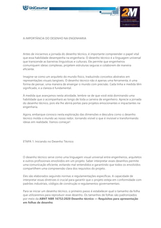 A IMPORTÂNCIA DO DESENHO NA ENGENHARIA
Antes de iniciarmos a jornada do desenho técnico, é importante compreender o papel vital
que essa habilidade desempenha na engenharia. O desenho técnico é a linguagem universal
que transcende as barreiras linguísticas e culturais. Ele permite que engenheiros
comuniquem ideias complexas, projetem estruturas seguras e colaborem de maneira
eficiente.
Imagine-se como um arquiteto do mundo físico, traduzindo conceitos abstratos em
representações visuais tangíveis. O desenho técnico não é apenas uma ferramenta; é uma
forma de pensar, uma maneira de enxergar o mundo com precisão. Cada linha e medida têm
significado, e a clareza é fundamental.
À medida que avançamos nesta atividade, lembre-se de que você está dominando uma
habilidade que o acompanhará ao longo de toda a carreira de engenheiro. Aprecie a jornada
do desenho técnico, pois ela lhe abrirá portas para projetos emocionantes e impactantes na
engenharia.
Agora, embarque conosco nesta exploração das dimensões e descubra como o desenho
técnico molda o mundo ao nosso redor, tornando visível o que é invisível e transformando
ideias em realidade. Vamos começar!
ETAPA 1: Iniciando no Desenho Técnico
O desenho técnico serve como uma linguagem visual universal entre engenheiros, arquitetos
e outros profissionais envolvidos em um projeto. Saber interpretar esses desenhos permite
uma comunicação eficiente, evitando mal-entendidos e garantindo que todos os envolvidos
compartilhem uma compreensão clara dos requisitos do projeto.
Eles são elaborados seguindo normas e regulamentações específicas. A capacidade de
interpretar essas diretrizes é crucial para garantir que o projeto esteja em conformidade com
padrões industriais, códigos de construção e regulamentos governamentais.
Para se iniciar um desenho técnico, o primeiro passo é estabelecer qual o tamanho da folha
que utilizaremos para reproduzir esse desenho. Os tamanhos de folhas são padronizados
por meio da ABNT NBR 16752:2020 Desenho técnico — Requisitos para apresentação
em folhas de desenho.
 