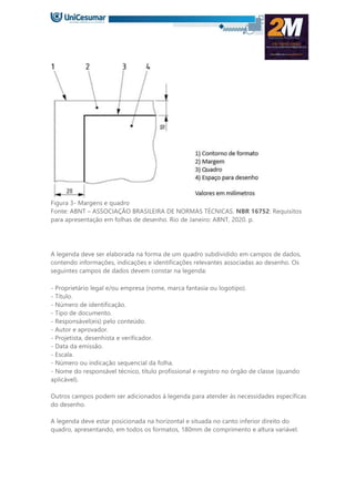 Figura 3- Margens e quadro
Fonte: ABNT – ASSOCIAÇÃO BRASILEIRA DE NORMAS TÉCNICAS. NBR 16752: Requisitos
para apresentação em folhas de desenho. Rio de Janeiro: ABNT, 2020. p.
A legenda deve ser elaborada na forma de um quadro subdividido em campos de dados,
contendo informações, indicações e identificações relevantes associadas ao desenho. Os
seguintes campos de dados devem constar na legenda:
- Proprietário legal e/ou empresa (nome, marca fantasia ou logotipo).
- Título.
- Número de identificação.
- Tipo de documento.
- Responsável(eis) pelo conteúdo.
- Autor e aprovador.
- Projetista, desenhista e verificador.
- Data da emissão.
- Escala.
- Número ou indicação sequencial da folha.
- Nome do responsável técnico, título profissional e registro no órgão de classe (quando
aplicável).
Outros campos podem ser adicionados à legenda para atender às necessidades específicas
do desenho.
A legenda deve estar posicionada na horizontal e situada no canto inferior direito do
quadro, apresentando, em todos os formatos, 180mm de comprimento e altura variável.
 