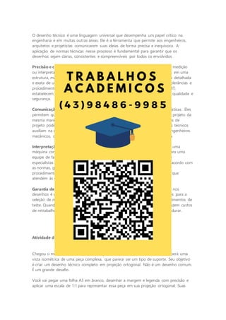 O desenho técnico é uma linguagem universal que desempenha um papel crítico na
engenharia e em muitas outras áreas. Ele é a ferramenta que permite aos engenheiros,
arquitetos e projetistas comunicarem suas ideias de forma precisa e inequívoca. A
aplicação de normas técnicas nesse processo é fundamental para garantir que os
desenhos sejam claros, consistentes e compreensíveis por todos os envolvidos.
Precisão e clareza: no mundo da engenharia, a precisão é crucial. Um erro de medição
ou interpretação em um desenho técnico pode resultar em falhas catastróficas em uma
estrutura, máquina ou produto. O desenho técnico oferece uma representação detalhada
e exata de um projeto, fornecendo informações sobre dimensões, materiais, tolerâncias e
procedimentos de montagem. As normas técnicas, como as normas ISO e ANBT,
estabelecem diretrizes para a criação de desenhos que atendam a padrões de qualidade e
segurança.
Comunicação eficiente: os desenhos técnicos transcendem as barreiras linguísticas. Eles
permitem que engenheiros de diferentes partes do mundo compreendam um projeto da
mesma maneira. Isso é essencial em um ambiente globalizado, em que equipes de
projeto podem estar localizadas em países diferentes. Além disso, os desenhos técnicos
auxiliam na comunicação entre profissionais de diferentes disciplinas, como engenheiros
mecânicos, civis e eletricistas, garantindo que todos estejam na mesma página.
Interpretação universal: quando um engenheiro cria um desenho técnico de uma
máquina complexa ou uma planta industrial ele está transmitindo sua visão para uma
equipe de fabricação. Essa equipe pode ser composta de operários, técnicos e
especialistas em diversas áreas. Os desenhos técnicos, quando elaborados de acordo com
as normas, garantem que todos os envolvidos entendam as especificações,
procedimentos e padrões de qualidade. Isso resulta em produtos e estruturas que
atendem às expectativas de desempenho e segurança.
Garantia de qualidade e segurança: a aplicação rigorosa de normas técnicas nos
desenhos é uma garantia de qualidade e segurança. Elas estabelecem diretrizes para a
seleção de materiais, dimensionamento de componentes, tolerâncias e procedimentos de
teste. Quando seguidas adequadamente, essas normas minimizam riscos, reduzem custos
de retrabalho e garantem que os produtos e projetos sejam construídos para durar.
Atividade da ETAPA 3: desenhando o projeto
Chegou o momento culminante de sua jornada de desenho técnico. Você eceberá uma
vista isométrica de uma peça complexa, que parece ser um tipo de suporte. Seu objetivo
é criar um desenho técnico completo em projeção ortogonal. Não é um desenho comum.
É um grande desafio.
Você vai pegar uma folha A3 em branco, desenhar a margem e legenda com precisão e
aplicar uma escala de 1:1 para representar essa peça em sua projeção ortogonal. Suas
 