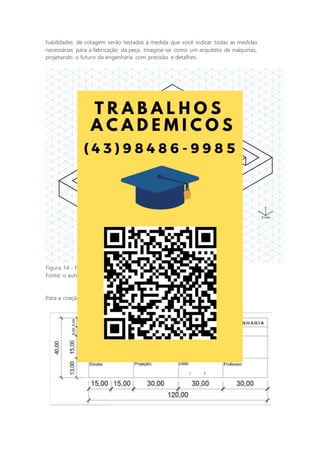 habilidades de cotagem serão testadas à medida que você indicar todas as medidas
necessárias para a fabricação da peça. Imagine-se como um arquiteto de máquinas,
projetando o futuro da engenharia com precisão e detalhes.
Figura 14 - Perspectiva isométrica do objeto
Fonte: o autor.
Para a criação da legenda, utilize o modelo a seguir como referência:
 