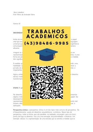 Bom trabalho!
Prof. Plínio de Andrade Vieira
Vamos lá!
DESVENDANDO AS DIMENSÕES NA ENGENHARIA
Antes de iniciarmos a jornada do desenho técnico, é importante compreender o papel
vital que essa habilidade desempenha na engenharia. O desenho técnico é a linguagem
universal que transcende as barreiras linguísticas e culturais. Ele permite que engenheiros
comuniquem ideias complexas, projetem estruturas seguras e colaborem de maneira
eficiente.
Imagine-se como um arquiteto do mundo físico, traduzindo conceitos abstratos em
representações visuais tangíveis. O desenho técnico não é apenas uma ferramenta; é uma
forma de pensar, uma maneira de enxergar o mundo com precisão. Cada linha e medida
têm significado, e a clareza é fundamental.
À medida que avançamos nesta atividade, lembre-se de que você está dominando uma
habilidade que o acompanhará ao longo de toda a carreira de engenheiro. Aprecie a
jornada do desenho técnico, pois ela lhe abrirá portas para projetos emocionantes e
impactantes na engenharia.
Agora, embarque conosco nesta exploração das dimensões e descubra como o desenho
técnico molda o mundo ao nosso redor, tornando visível o que é invisível e
transformando ideias em realidade. Vamos começar!
ETAPA 1: a importância da perspectiva no desenho técnico
No desenho técnico, a perspectiva é uma técnica fundamental que permite representar
objetos tridimensionais em uma superfície bidimensional, como uma folha de papel. Ela
desempenha um papel crucial na comunicação de projetos, pois fornece uma
representação visual realista de como um objeto ou estrutura aparecerá no mundo real.
Existem diferentes tipos de perspectiva, cada um com suas próprias características e
aplicações.
Perspectiva cônica: a perspectiva cônica é um dos tipos mais comuns de perspectiva. Ela
é frequentemente usada em desenhos arquitetônicos e artísticos. Nesse tipo de
perspectiva, todas as linhas que são paralelas na realidade convergem para um único
ponto de fuga no desenho. Isso cria uma sensação de profundidade e distância. Um
exemplo clássico é a representação de uma estrada que se estreita à medida que se
 