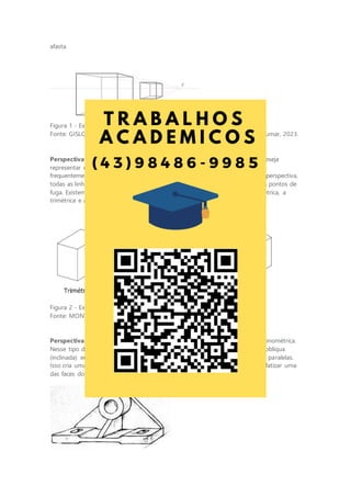 afasta.
Figura 1 - Exemplo de perspectiva cônica
Fonte: GISLON, J. M. Desenho Técnico e Construções Rurais. Indaial: UniCesumar, 2023.
Perspectiva axonométrica: a perspectiva axonométrica é usada quando se deseja
representar um objeto tridimensional de forma precisa, sem distorções. Ela é
frequentemente usada em desenhos técnicos e de engenharia. Nesse tipo de perspectiva,
todas as linhas permanecem paralelas no desenho, o que significa que não há pontos de
fuga. Existem diferentes variações de perspectiva axonométrica, como a isométrica, a
trimétrica e a dimétrica.
Figura 2 - Exemplos de perspectivas axonométricas
Fonte: MONTEIRO, C. V. B. Desenho Técnico. Maringá: UniCesumar, 2018.
Perspectiva oblíqua: a perspectiva oblíqua é uma variação da perspectiva axonométrica.
Nesse tipo de perspectiva, uma das faces do objeto é representada de forma oblíqua
(inclinada) em relação ao plano do desenho, enquanto as outras permanecem paralelas.
Isso cria uma representação mais realista, especialmente quando se deseja enfatizar uma
das faces do objeto.
 