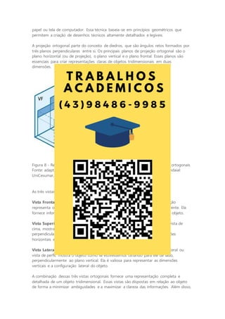 papel ou tela de computador. Essa técnica baseia-se em princípios geométricos que
permitem a criação de desenhos técnicos altamente detalhados e legíveis.
A projeção ortogonal parte do conceito de diedros, que são ângulos retos formados por
três planos perpendiculares entre si. Os principais planos de projeção ortogonal são o
plano horizontal (ou de projeção), o plano vertical e o plano frontal. Esses planos são
essenciais para criar representações claras de objetos tridimensionais em duas
dimensões.
Figura 8 - Representação do primeiro diedro para a construção das projeções ortogonais
Fonte: adaptada de: GISLON, J. M. Desenho Técnico e Construções Rurais. Indaial:
UniCesumar, 2023.
As três vistas ortogonais mais comuns em um desenho técnico são:
Vista Frontal: também chamada de vista frontal ou vista de frente, essa projeção
representa o objeto como se estivéssemos olhando diretamente para ele de frente. Ela
fornece informações detalhadas sobre as dimensões horizontais e verticais do objeto.
Vista Superior: a vista superior, também conhecida como vista de planta ou vista de
cima, mostra o objeto como se estivesse olhando de cima para baixo,
perpendicularmente ao plano horizontal. Ela é útil para representar as dimensões
horizontais e a disposição de elementos na parte superior do objeto.
Vista Lateral Esquerda: a vista lateral esquerda, também chamada de vista lateral ou
vista de perfil, mostra o objeto como se estivéssemos olhando para ele de lado,
perpendicularmente ao plano vertical. Ela é valiosa para representar as dimensões
verticais e a configuração lateral do objeto.
A combinação dessas três vistas ortogonais fornece uma representação completa e
detalhada de um objeto tridimensional. Essas vistas são dispostas em relação ao objeto
de forma a minimizar ambiguidades e a maximizar a clareza das informações. Além disso,
 