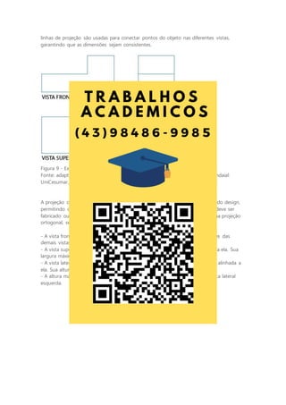 linhas de projeção são usadas para conectar pontos do objeto nas diferentes vistas,
garantindo que as dimensões sejam consistentes.
Figura 9 - Exemplo de representação em projeção ortogonal
Fonte: adaptada de: GISLON, J. M. Desenho Técnico e Construções Rurais. Indaial:
UniCesumar, 2023.
A projeção ortogonal é uma ferramenta essencial no mundo da engenharia e do design,
permitindo que os profissionais comuniquem com precisão como um objeto deve ser
fabricado ou construído. Devemos lembrar algumas regras ao se desenhar uma projeção
ortogonal, sendo elas:
- A vista frontal é considerada a vista principal da peça e determina as posições das
demais vistas.
- A vista superior sempre será representada abaixo da vista frontal e alinhada a ela. Sua
largura máxima sempre será igual à largura máxima da vista frontal.
- A vista lateral esquerda sempre será representada à direita da vista frontal e alinhada a
ela. Sua altura máxima sempre será igual à altura máxima da vista frontal.
- A altura máxima da vista superior sempre será igual à largura máxima da vista lateral
esquerda.
 