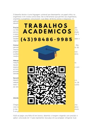 O desenho técnico é uma linguagem universal que desempenha um papel crítico na
engenharia e em muitas outras áreas. Ele é a ferramenta que permite aos engenheiros,
arquitetos e projetistas comunicarem suas ideias de forma precisa e inequívoca. A
aplicação de normas técnicas nesse processo é fundamental para garantir que os
desenhos sejam claros, consistentes e compreensíveis por todos os envolvidos.
Precisão e clareza: no mundo da engenharia, a precisão é crucial. Um erro de medição
ou interpretação em um desenho técnico pode resultar em falhas catastróficas em uma
estrutura, máquina ou produto. O desenho técnico oferece uma representação detalhada
e exata de um projeto, fornecendo informações sobre dimensões, materiais, tolerâncias e
procedimentos de montagem. As normas técnicas, como as normas ISO e ANBT,
estabelecem diretrizes para a criação de desenhos que atendam a padrões de qualidade e
segurança.
Comunicação eficiente: os desenhos técnicos transcendem as barreiras linguísticas. Eles
permitem que engenheiros de diferentes partes do mundo compreendam um projeto da
mesma maneira. Isso é essencial em um ambiente globalizado, em que equipes de
projeto podem estar localizadas em países diferentes. Além disso, os desenhos técnicos
auxiliam na comunicação entre profissionais de diferentes disciplinas, como engenheiros
mecânicos, civis e eletricistas, garantindo que todos estejam na mesma página.
Interpretação universal: quando um engenheiro cria um desenho técnico de uma
máquina complexa ou uma planta industrial ele está transmitindo sua visão para uma
equipe de fabricação. Essa equipe pode ser composta de operários, técnicos e
especialistas em diversas áreas. Os desenhos técnicos, quando elaborados de acordo com
as normas, garantem que todos os envolvidos entendam as especificações,
procedimentos e padrões de qualidade. Isso resulta em produtos e estruturas que
atendem às expectativas de desempenho e segurança.
Garantia de qualidade e segurança: a aplicação rigorosa de normas técnicas nos
desenhos é uma garantia de qualidade e segurança. Elas estabelecem diretrizes para a
seleção de materiais, dimensionamento de componentes, tolerâncias e procedimentos de
teste. Quando seguidas adequadamente, essas normas minimizam riscos, reduzem custos
de retrabalho e garantem que os produtos e projetos sejam construídos para durar.
Atividade da ETAPA 3: desenhando o projeto
Chegou o momento culminante de sua jornada de desenho técnico. Você eceberá uma
vista isométrica de uma peça complexa, que parece ser um tipo de suporte. Seu objetivo
é criar um desenho técnico completo em projeção ortogonal. Não é um desenho comum.
É um grande desafio.
Você vai pegar uma folha A3 em branco, desenhar a margem e legenda com precisão e
aplicar uma escala de 1:1 para representar essa peça em sua projeção ortogonal. Suas
 