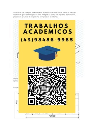 habilidades de cotagem serão testadas à medida que você indicar todas as medidas
necessárias para a fabricação da peça. Imagine-se como um arquiteto de máquinas,
projetando o futuro da engenharia com precisão e detalhes.
Figura 14 - Perspectiva isométrica do objeto
Fonte: o autor.
Para a criação da legenda, utilize o modelo a seguir como referência:
 