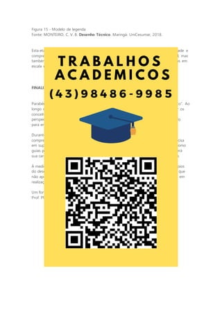 Figura 15 - Modelo de legenda
Fonte: MONTEIRO, C. V. B. Desenho Técnico. Maringá: UniCesumar, 2018.
Esta etapa é um marco em sua jornada de desenho técnico, um teste de sua habilidade e
compreensão. Você não apenas dominará a arte da projeção isométrica e ortogonal, mas
também compreenderá a importância de representar com precisão detalhes técnicos em
escala real. Este é o grande desafio que o espera. Pronto para enfrentá-lo?
FINALIZAÇÃO
Parabéns pela conclusão da atividade “Dominando a Linguagem do Desenho Técnico”. Ao
longo desse percurso, você demonstrou comprometimento e dedicação ao explorar os
conceitos fundamentais do desenho técnico. Agora, com novos conhecimentos em
perspectivas, projeções ortogonais e normas técnicas, você está mais bem preparado
para enfrentar os desafios da engenharia e do design.
Durante essa jornada, você não apenas adquiriu habilidades valiosas, mas também
compreendeu a importância de representar objetos tridimensionais de maneira precisa
em superfícies bidimensionais. Você internalizou a relevância das normas técnicas como
guias para qualidade, segurança e compreensão universal. Isso não apenas fortalecerá
sua carreira, mas também o tornará um comunicador eficaz em sua área de atuação.
À medida que você avança, continue explorando, aprendendo e aplicando os princípios
do desenho técnico em seu campo. Assim, você se destacará como um profissional que
não apenas domina sua área, mas também tem a capacidade de transformar visões em
realizações concretas.
Um forte abraço!
Prof. Plínio de Andrade Vieira
 