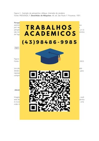 Figura 3 - Exemplo de perspectiva oblíqua, chamada de cavaleira
Fonte: PROVENZA, F. Desenhista de Máquinas. 46. ed. São Paulo: F. Provenza, 1991.
Perspectiva isométrica: a perspectiva isométrica é um subconjunto da perspectiva
axonométrica e é amplamente usada em desenho técnico e engenharia. Ela se destaca
por representar todas as três dimensões de um objeto com proporções precisas. Na
perspectiva isométrica, todas as linhas que não são paralelas aos eixos principais (x, y e z)
são inclinadas a 30 graus. Isso cria uma representação tridimensional que não tem pontos
de fuga, tornando-a ideal para desenhos técnicos em que a precisão é essencial.
Figura 4 - Exemplo de representação isométrica
Fonte: GISLON, J. M. Desenho Técnico e Construções Rurais. Indaial: UniCesumar, 2023.
Um dos principais benefícios da perspectiva isométrica é que ela torna mais fácil medir
distâncias e ângulos diretamente no desenho. Além disso, é uma ferramenta valiosa para
representar objetos complexos, como máquinas e estruturas, de maneira clara e
compreensível.
Atividade da ETAPA 1: a descoberta da projeção isométrica
Imagine-se como um jovem engenheiro, recém-formado e ávido por desafios. Hoje, você
está diante de algumas projeções ortogonais de peças sólidas. Essa representação técnica
é crucial para entender como essas peças funcionam, mas você sente que falta algo: uma
visão tridimensional clara.
 