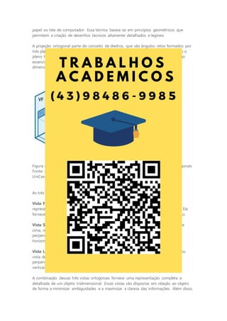 papel ou tela de computador. Essa técnica baseia-se em princípios geométricos que
permitem a criação de desenhos técnicos altamente detalhados e legíveis.
A projeção ortogonal parte do conceito de diedros, que são ângulos retos formados por
três planos perpendiculares entre si. Os principais planos de projeção ortogonal são o
plano horizontal (ou de projeção), o plano vertical e o plano frontal. Esses planos são
essenciais para criar representações claras de objetos tridimensionais em duas
dimensões.
Figura 8 - Representação do primeiro diedro para a construção das projeções ortogonais
Fonte: adaptada de: GISLON, J. M. Desenho Técnico e Construções Rurais. Indaial:
UniCesumar, 2023.
As três vistas ortogonais mais comuns em um desenho técnico são:
Vista Frontal: também chamada de vista frontal ou vista de frente, essa projeção
representa o objeto como se estivéssemos olhando diretamente para ele de frente. Ela
fornece informações detalhadas sobre as dimensões horizontais e verticais do objeto.
Vista Superior: a vista superior, também conhecida como vista de planta ou vista de
cima, mostra o objeto como se estivesse olhando de cima para baixo,
perpendicularmente ao plano horizontal. Ela é útil para representar as dimensões
horizontais e a disposição de elementos na parte superior do objeto.
Vista Lateral Esquerda: a vista lateral esquerda, também chamada de vista lateral ou
vista de perfil, mostra o objeto como se estivéssemos olhando para ele de lado,
perpendicularmente ao plano vertical. Ela é valiosa para representar as dimensões
verticais e a configuração lateral do objeto.
A combinação dessas três vistas ortogonais fornece uma representação completa e
detalhada de um objeto tridimensional. Essas vistas são dispostas em relação ao objeto
de forma a minimizar ambiguidades e a maximizar a clareza das informações. Além disso,
 