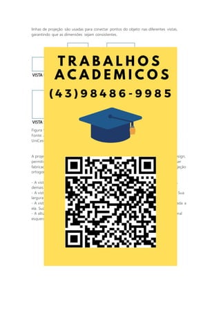 linhas de projeção são usadas para conectar pontos do objeto nas diferentes vistas,
garantindo que as dimensões sejam consistentes.
Figura 9 - Exemplo de representação em projeção ortogonal
Fonte: adaptada de: GISLON, J. M. Desenho Técnico e Construções Rurais. Indaial:
UniCesumar, 2023.
A projeção ortogonal é uma ferramenta essencial no mundo da engenharia e do design,
permitindo que os profissionais comuniquem com precisão como um objeto deve ser
fabricado ou construído. Devemos lembrar algumas regras ao se desenhar uma projeção
ortogonal, sendo elas:
- A vista frontal é considerada a vista principal da peça e determina as posições das
demais vistas.
- A vista superior sempre será representada abaixo da vista frontal e alinhada a ela. Sua
largura máxima sempre será igual à largura máxima da vista frontal.
- A vista lateral esquerda sempre será representada à direita da vista frontal e alinhada a
ela. Sua altura máxima sempre será igual à altura máxima da vista frontal.
- A altura máxima da vista superior sempre será igual à largura máxima da vista lateral
esquerda.
 