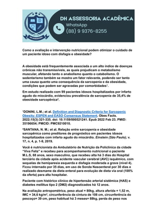 Como a avaliação e intervenção nutricional podem otimizar o cuidado de
um paciente idoso com disfagia e obesidade?
A obesidade está frequentemente associada a um alto índice de doenças
crônicas não transmissíveis, as quais prejudicam o metabolismo
muscular, afetando tanto o anabolismo quanto o catabolismo. O
sedentarismo também se mostra um fator relevante, podendo ser tanto
uma causa quanto uma consequência da sarcopenia e da obesidade,
condições que podem ser agravadas por comorbidades¹.
Em estudo realizado com 99 pacientes idosos hospitalizados por infarto
agudo do miocárdio, evidenciou prevalência de sarcopenia de 35,4% de
obesidade sarcopênica².
¹DONINI, L.M.; et al. Definition and Diagnostic Criteria for Sarcopenic
Obesity: ESPEN and EASO Consensus Statement. Obes Facts.
2022;15(3):321-335. doi: 10.1159/000521241. Epub 2022 Feb 23. PMID:
35196654; PMCID: PMC9210010.
²SANTANA, N. M.; et al. Relação entre sarcopenia e obesidade
sarcopênica como preditores de prognóstico em pacientes idosos
hospitalizados com infarto agudo do miocárdio. Einstein (São Paulo), v.
17, n. 4, p. 1-9, 2019.
Você é nutricionista do Ambulatório de Nutrição da Policlínica da cidade
“Viva Feliz” e recebeu para acompanhamento nutricional o paciente
M.L.S, 68 anos, sexo masculino, que recebeu alta há 3 dias do Hospital
terciário da cidade após acidente vascular cerebral (AVC) isquêmico, com
sequelas de hemiparesia esquerda e disfagia moderada a grave (nível 4).
Ficou internado por 35 dias, em uso de Sonda Nasoenteral por 30 dias e
realizado desmame da dieta enteral para evolução de dieta via oral (100%
da oferta) para alta hospitalar.
Paciente com histórico clínico de hipertensão arterial sistêmica (HAS) e
diabetes mellitus tipo 2 (DM2) diagnosticados há 12 anos.
Na avaliação antropométrica, peso atual = 80kg, altura aferida = 1,52 m,
IMC = 34,6 kg/m², circunferência da cintura de 108 cm, circunferência do
pescoço= 39 cm, peso habitual há 3 meses= 88kg, perda de peso nos
 