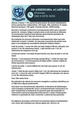 últimos 3 meses = 10% (perda de peso grave). No exame laboratorial e
clínico apresentou: triglicerídeos: 145 mg/dL, HDL colesterol: 47 mg/dL,
Glicemia de jejum: 130 mg/dL, Pressão arterial: 145/95 mmHg.
Durante a avaliação nutricional a acompanhante refere que o paciente
queixa de cansaço, fadiga e sempre tosse muito durante as refeições.
Funcionamento intestinal está alterado apresentando episódios de
obstipação (fica até 7 dias sem funcionar).
Na avaliação do consumo alimentar a acompanhante refere que está
ofertando a mesma “comida” da casa para o paciente não perder mais
peso e na avaliação do recordatório alimentar habitual relatou:
Café da manhã: ½ xícara de café com leite integral (100 mL) adoçado com
açúcar (1 col. De sobremesa cheia), ½ pão francês com 1 col. de
sobremesa de margarina com sal.
Lanche da manhã: 3 torradas de pão francês com doce de leite (1 col. De
sopa)
Almoço: 1 coxa pequena de frango assada (80 g), 1 colher de sopa rasa
de arroz branco, 1 concha pequena de feijão (caldo + grãos), salada de
folhas (paciente como pouco)
Lanche da tarde: ½ xícara (200ml) de chá mate com açúcar (1 col. de
sobremesa).
Jantar: 1 fatia de pão caseiro (50g) com 1 col. de sobremesa de margarina
com sal, ½ xícara de café com leite integral (100 mL) adoçado com açúcar
(1 col. De sobremesa cheia).
Ceia: Não sente fome.
Na estimativa de cálculo do consumo energético e proteico identificou-se
o 1090 kcal e 40g de proteínas/dia.
Com base nos conhecimentos adquiridos na disciplina de Dietoterapia
você consegue compreender como o acompanhamento nutricional é um
pilar fundamental no tratamento do paciente após alta hospitalar? A
intervenção nutricional adequada pode prevenir e tratar complicações,
melhorar a qualidade de vida e aumentar a sobrevida dos pacientes.
Os objetivos da terapia nutricional nos pacientes obesos hospitalizados
com recém alta hospitalar por doença aguda são: diminuir as
 