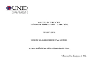 MAESTRIA EN EDUCACION
 CON APLICACIÓN DE NUEVAS TECNOLOGÍAS



                CURRÍCULUM



  DOCENTE: M.E. MARIA SOLEDAD BULÁS MONTORO




ALUMNA: MARÍA DE LOS ANGELES SANTIAGO ESPINOSA




                                     Tehuacán, Pue. 2 de junio de 2012.
 