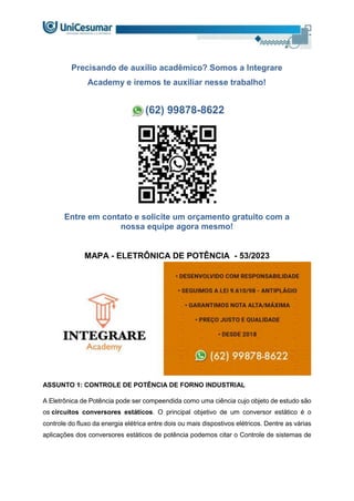 Precisando de auxílio acadêmico? Somos a Integrare
Academy e iremos te auxiliar nesse trabalho!
(62) 99878-8622
Entre em contato e solicite um orçamento gratuito com a
nossa equipe agora mesmo!
MAPA - ELETRÔNICA DE POTÊNCIA - 53/2023
ASSUNTO 1: CONTROLE DE POTÊNCIA DE FORNO INDUSTRIAL
A Eletrônica de Potência pode ser compeendida como uma ciência cujo objeto de estudo são
os circuitos conversores estáticos. O principal objetivo de um conversor estático é o
controle do fluxo da energia elétrica entre dois ou mais dispostivos elétricos. Dentre as várias
aplicações dos conversores estáticos de potência podemos citar o Controle de sistemas de
 