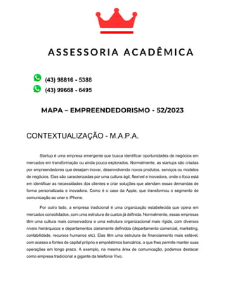 MAPA – EMPREENDEDORISMO - 52/2023
CONTEXTUALIZAÇÃO - M.A.P.A.
Startup é uma empresa emergente que busca identificar oportunidades de negócios em
mercados em transformação ou ainda pouco explorados. Normalmente, as startups são criadas
por empreendedores que desejam inovar, desenvolvendo novos produtos, serviços ou modelos
de negócios. Elas são caracterizadas por uma cultura ágil, flexível e inovadora, onde o foco está
em identificar as necessidades dos clientes e criar soluções que atendam essas demandas de
forma personalizada e inovadora. Como é o caso da Apple, que transformou o segmento de
comunicação ao criar o iPhone.
Por outro lado, a empresa tradicional é uma organização estabelecida que opera em
mercados consolidados, com uma estrutura de custos já definida. Normalmente, essas empresas
têm uma cultura mais conservadora e uma estrutura organizacional mais rígida, com diversos
níveis hierárquicos e departamentos claramente definidos (departamento comercial, marketing,
contabilidade, recursos humanos etc). Elas têm uma estrutura de financiamento mais estável,
com acesso a fontes de capital próprio e empréstimos bancários, o que lhes permite manter suas
operações em longo prazo. A exemplo, na mesma área de comunicação, podemos destacar
como empresa tradicional a gigante da telefonia Vivo.
A S S E S S O R I A A C A D Ê M I C A
A C A D Ê M I C A
(43) 99668 - 6495
(43) 98816 - 5388
 