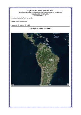 UNIVERSIDAD TÉCNICA DE MACHALA
UNIDAD ACADÉMICA DE CIENCIAS QUÍMICAS Y DE LA SALUD
ESCUELA DE ENFERMERÍA
INFORMÁTICA III
Nombre: Katiuska Avila Fernández
Curso: Sexto Semestre B
Fecha: 10 de febrero de 2016
CREACIÓN DE MAPAS EN EPIINFO