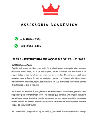 MAPA - ESTRUTURA DE AÇO E MADEIRA - 52/2023
CONTEXTUALIZAÇÃO
Projetar estruturas envolve uma série de conhecimentos a respeito dos sistemas
estruturas disponíveis, tipos de vinculações, ações atuantes nas estruturas e as
propriedades e características dos materiais empregados. Dessa forma, você pode
perceber que a formação de um projetista passa por diversas disciplinas como
resistência dos materiais, teoria das estruturas I e II, e disciplinas específicas como a
de estruturas de aço e madeira.
Você como um aluno do 5° ano, já cursou a maioria dessas disciplinas e, portanto, está
preparado para compreender todos os passos que envolve um projeto estrutural.
Na atividade dessa disciplina você foi contratado por um grande escritório projetista e
no seu período de teste na empresa foi escalado para fazer as verificações de algumas
etapas do cálculo estrutural.
Não se engane, caro (a) aluno (a), as verificações são tão importantes quanto a etapa
A S S E S S O R I A A C A D Ê M I C A
A C A D Ê M I C A
(43) 99668 - 6495
(43) 98816 - 5388
 