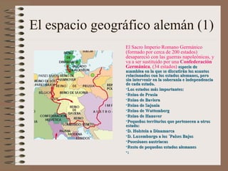 El espacio geográfico alemán (1) El Sacro Imperio Romano Germánico (formado por cerca de 200 estados) desapareció con las guerras napoleónicas, y va a ser sustituido por una  Confederación Germánica , (34 estados)   especie de asamblea en la que se discutirán los asuntos relacionados con los estados alemanes, pero sin intervenir en la soberanía e independencia de cada estado. Los estados más importantes: Reino de Prusia Reino de Baviera Reino de Sajonia Reino de Wuttemberg Reino de Hanover Pequeños territorios que pertenecen a otros estado:  D. Holstein a Dinamarca D. Luxemburgo a los ´Países Bajos Posesiones austriacas  Resto de pequeños estados alemanes : 