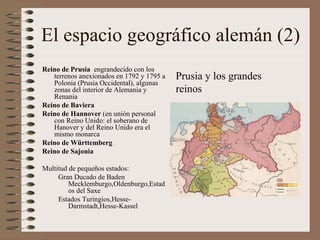 El espacio geográfico alemán (2) Reino de Prusia  engrandecido con los terrenos anexionados en 1792 y 1795 a Polonia (Prusia Occidental), algunas zonas del interior de Alemania y Renania Reino de Baviera Reino de Hannover  (en unión personal con Reino Unido: el soberano de Hanover y del Reino Unido era el mismo monarca Reino de Württemberg Reino de Sajonia Multitud de pequeños estados: Gran Ducado de Baden Mecklemburgo,Oldenburgo,Estados del Saxe Estados Turingios,Hesse-Darmstadt,Hesse-Kassel Prusia y los grandes reinos 