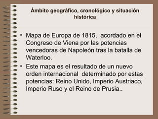 Ámbito geográfico, cronológico y situación histórica Mapa de Europa de 1815,  acordado en el Congreso de Viena por las potencias vencedoras de Napoleón tras la batalla de Waterloo. Este mapa es el resultado de un nuevo orden internacional  determinado por estas potencias: Reino Unido, Imperio Austriaco, Imperio Ruso y el Reino de Prusia.. 