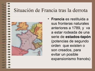 Situación de Francia tras la derrota Francia  es restituida a sus fronteras naturales anteriores a 1789, y  va a estar rodeada de una serie de  estados-tapón  (potencias de segundo orden  que existen o son creados, para evitar un posible expansionismo francés) 