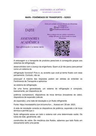 MAPA - FENÔMENOS DE TRANSPORTE – 522023
A estocagem e o transporte de produtos perecíveis é conseguida graças aos
sistemas de refrigeração
desenvolvidos com o avanço da engenharia. Quem aí já não parou para pensar
como um sistema de
refrigeração funciona? Pois é, eu acredito que você já tenha ficado com esse
pensamento. Contudo, não se
preocupe! A maioria das respostas podem ser obtidas ao entender os
Fenômenos de Transporte e aplicá-los
ao sistema de refrigeração.
De uma forma generalizada, um sistema de refrigeração é composto,
basicamente, por dispositivos de
potência (compressor), dispositivos de troca térmica (trocadores de calor),
dispositivos de expansão (válvula
de expansão), uma rede de tubulação e um fluido refrigerante.
Fonte: https://revistadofrio.com.br/como-fun.... Acesso em: 28 abr. 2023.
A rede de tubulação conecta os dispositivos de potência, expansão e de troca
térmica e permite que o
fluido refrigerante escoe em todo o sistema sob uma determinada vazão. Os
tubos da rede, geralmente, são
construídos de cobre. Da mecânica dos fluidos, sabemos que todo fluido em
escoamento sofre uma perda
 