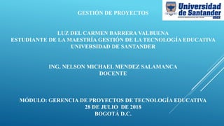 GESTIÓN DE PROYECTOS
LUZ DEL CARMEN BARRERA VALBUENA
ESTUDIANTE DE LA MAESTRÍA GESTIÓN DE LA TECNOLOGÍA EDUCATIVA
UNIVERSIDAD DE SANTANDER
ING. NELSON MICHAEL MENDEZ SALAMANCA
DOCENTE
MÓDULO: GERENCIA DE PROYECTOS DE TECNOLOGÍA EDUCATIVA
28 DE JULIO DE 2018
BOGOTÁ D.C.
 