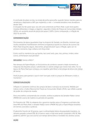 A conclusão do plano se deu na virada de junho para julho, quando Itamar mandou para os
senadores e deputados a MP que implantou o real — a moeda brasileira mais duradoura
desde 1942.
A situação era tão grave que, nos oito anos anteriores ao Plano Real, o país teve quatro
moedas diferentes e chegou a registrar, segundo o Índice de Preços ao Consumidor Amplo
(IPCA), um aumento anual de preços de quase 2.500%. Como comparação, a inflação de
2023 foi de 4,6%.
EXPERIMENTAÇÃO:
Documentos da época guardados hoje no Arquivo do Senado, em Brasília, mostram que
muitos senadores manifestaram otimismo e esperança quanto às chances de sucesso do
Plano Real enquanto alguns, descrentes, prognosticaram que a inflação, após cair no
primeiro momento, logo voltaria com força total.
Como você ou membros da sua família, tais como avós, pais, tios, primos, irmãos, entre
outros, enfrentaram esse período?
REFLEXÃO: Vamos refletir?
Nos tempos da hiperinflação, os funcionários do comércio usavam a todo momento as
máquinas de etiquetar preços, substituindo os valores antigos por novos mais altos. Foi na
época do Plano Real que começou a se espalhar pelo Brasil a tecnologia da leitura de código
de barras.
Você já parou para pensar o que é viver num país onde os preços se alteravam a todo o
momento?
CONCEITUALIZAÇÃO:
Inflação é o aumento contínuo dos preços de bens e serviços na economia. Medido por
índices como o Índice Nacional de Preços ao Consumidor Amplo (IPCA), que reflete a perda
do poder de compra da moeda.
Para uma melhor compreensão do conceito, analise as palavras do Senador Nabor Júnior
(PMDB-AC) acerca da matéria no período em questão:
Em fevereiro de 1994, às vésperas de o governo mandar para o Congresso a primeira das
duas MPs do Plano Real, o senador Nabor Júnior (PMDB-AC) pôs a hiperinflação brasileira
em termos concretos e práticos:
O pãozinho francês de 50 gramas, que é a alimentação básica da população brasileira, na
semana passada custava CR$ 38 [cruzeiros reais] e hoje está sendo comprado a R$ 58. Não
podemos admitir que isso ocorra num tempo democrático e fundado nos direitos sociais.
AÇÃO:
 