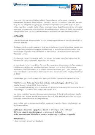 De acordo com o economista Pedro Paulo Zahluth Bastos, professor da Unicamp e
coordenador do Centro de Estudos de Conjuntura e Política Econômica criou-se o discurso
de que a alta inflação surgiu porque o Brasil era irresponsável nos gastos públicos. Isso
colou, mas não é verdade. A alta inflação surgiu por causa da política econômica orientada
para gerar grandes superávits comerciais de modo a pagar o serviço da dívida e proteger os
bancos americanos. Foi isso que interrompeu o nosso ciclo de crescimento econômico.
AVALIAÇÃO:
Para tentar derrotar a hiperinflação, os dois primeiros presidentes do período democrático
tentaram de tudo.
Os planos econômicos do presidente José Sarney incluíram o congelamento de preços, com
a convocação aos cidadãos para que denunciassem às autoridades os comerciantes que
remarcassem os preços ou escondessem as mercadorias. Eles ficaram conhecidos como
“fiscais do Sarney”.
Os planos de Fernando Collor de Mello, por sua vez, incluíram o confisco temporário do
dinheiro que a população tinha depositado nos bancos.
As experiências foram traumáticas. No caso dos congelamentos, os preços de fato baixaram
inicialmente, mas logo em seguida dispararam de novo, num violento efeito rebote.
No caso do confisco bancário, os brasileiros se sentiram traídos, pois Collor havia dito que
seria o candidato Luiz Inácio Lula da Silva quem faria isso se vencesse a eleição presidencial
de 1989.
O Plano Real que o ministro Fernando Henrique Cardoso prometia não teria nada disso.
WESTIN, Ricardo. Antes do Plano Real, inflação no Brasil chegou a 2.500% ao ano.
Brasília: Senado Federal, 2024. Disponível em
<https://www12.senado.leg.br/noticias/especiais/arquivo-s/antes-do-plano-real-inflacao-no-
brasil-chegou-a-2-500-ao-ano> Acesso em: 05 fev. 2024.
Isto posto, considere que você é um estudante dedicado de Cenários Econômicos, que foi
convidado para analisar a matéria em apreço. Para tal, você realizará pesquisas, em fontes
confiáveis, na rede mundial de computadores.
Após realizar suas pesquisas seu desafio é apresentar respostas claras e objetivas para as
seguintes questões:
(a) Porque o Governo e a população devem se preocupar com a Inflação?
(b) Como o agente econômico pode se proteger da Inflação?
(c) De que maneira a alta inflação impacta o emprego, a renda e a economia?
IMPORTANTE:
1. Leia na íntegra a matéria indicada no
 