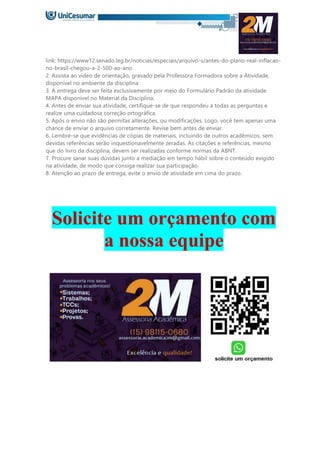 link: https://www12.senado.leg.br/noticias/especiais/arquivo-s/antes-do-plano-real-inflacao-
no-brasil-chegou-a-2-500-ao-ano
2. Assista ao vídeo de orientação, gravado pela Professora Formadora sobre a Atividade,
disponível no ambiente da disciplina
3. A entrega deve ser feita exclusivamente por meio do Formulário Padrão da atividade
MAPA disponível no Material da Disciplina.
4. Antes de enviar sua atividade, certifique-se de que respondeu a todas as perguntas e
realize uma cuidadosa correção ortográfica.
5. Após o envio não são permitas alterações, ou modificações. Logo, você tem apenas uma
chance de enviar o arquivo corretamente. Revise bem antes de enviar.
6. Lembre-se que evidências de cópias de materiais, incluindo de outros acadêmicos, sem
devidas referências serão inquestionavelmente zeradas. As citações e referências, mesmo
que do livro da disciplina, devem ser realizadas conforme normas da ABNT.
7. Procure sanar suas dúvidas junto a mediação em tempo hábil sobre o conteúdo exigido
na atividade, de modo que consiga realizar sua participação.
8. Atenção ao prazo de entrega, evite o envio de atividade em cima do prazo.
Solicite um orçamento com
a nossa equipe
 