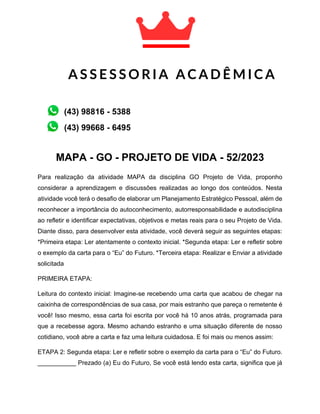 MAPA - GO - PROJETO DE VIDA - 52/2023
Para realização da atividade MAPA da disciplina GO Projeto de Vida, proponho
considerar a aprendizagem e discussões realizadas ao longo dos conteúdos. Nesta
atividade você terá o desafio de elaborar um Planejamento Estratégico Pessoal, além de
reconhecer a importância do autoconhecimento, autorresponsabilidade e autodisciplina
ao refletir e identificar expectativas, objetivos e metas reais para o seu Projeto de Vida.
Diante disso, para desenvolver esta atividade, você deverá seguir as seguintes etapas:
*Primeira etapa: Ler atentamente o contexto inicial. *Segunda etapa: Ler e refletir sobre
o exemplo da carta para o “Eu” do Futuro. *Terceira etapa: Realizar e Enviar a atividade
solicitada
PRIMEIRA ETAPA:
Leitura do contexto inicial: Imagine-se recebendo uma carta que acabou de chegar na
caixinha de correspondências de sua casa, por mais estranho que pareça o remetente é
você! Isso mesmo, essa carta foi escrita por você há 10 anos atrás, programada para
que a recebesse agora. Mesmo achando estranho e uma situação diferente de nosso
cotidiano, você abre a carta e faz uma leitura cuidadosa. E foi mais ou menos assim:
ETAPA 2: Segunda etapa: Ler e refletir sobre o exemplo da carta para o “Eu” do Futuro.
___________ Prezado (a) Eu do Futuro, Se você está lendo esta carta, significa que já
A S S E S S O R I A A C A D Ê M I C A
A C A D Ê M I C A
(43) 99668 - 6495
(43) 98816 - 5388
 