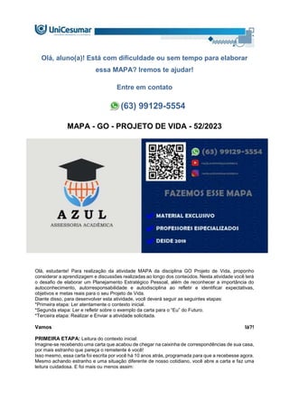 Olá, aluno(a)! Está com dificuldade ou sem tempo para elaborar
essa MAPA? Iremos te ajudar!
Entre em contato
(63) 99129-5554
MAPA - GO - PROJETO DE VIDA - 52/2023
Olá, estudante! Para realização da atividade MAPA da disciplina GO Projeto de Vida, proponho
considerar a aprendizagem e discussões realizadas ao longo dos conteúdos. Nesta atividade você terá
o desafio de elaborar um Planejamento Estratégico Pessoal, além de reconhecer a importância do
autoconhecimento, autorresponsabilidade e autodisciplina ao refletir e identificar expectativas,
objetivos e metas reais para o seu Projeto de Vida.
Diante disso, para desenvolver esta atividade, você deverá seguir as seguintes etapas:
*Primeira etapa: Ler atentamente o contexto inicial.
*Segunda etapa: Ler e refletir sobre o exemplo da carta para o “Eu” do Futuro.
*Terceira etapa: Realizar e Enviar a atividade solicitada.
Vamos lá?!
PRIMEIRA ETAPA: Leitura do contexto inicial:
Imagine-se recebendo uma carta que acabou de chegar na caixinha de correspondências de sua casa,
por mais estranho que pareça o remetente é você!
Isso mesmo, essa carta foi escrita por você há 10 anos atrás, programada para que a recebesse agora.
Mesmo achando estranho e uma situação diferente de nosso cotidiano, você abre a carta e faz uma
leitura cuidadosa. E foi mais ou menos assim:
 