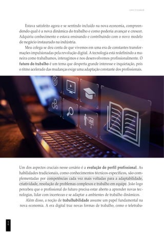 UNICESUMAR
Estava satisfeito agora e se sentindo incluído na nova economia, compreen-
dendo qual é a nova dinâmica do trabalho e como poderia avançar e crescer.
Adquiriu conhecimento e estava ensinando e contribuindo com o novo modelo
de negócio instaurado na indústria.
Meu colega se deu conta de que vivemos em uma era de constantes transfor-
mações impulsionadas pela revolução digital. A tecnologia está redefinindo a ma-
neira como trabalhamos, interagimos e nos desenvolvemos profissionalmente. O
futuro do trabalho é um tema que desperta grande interesse e inquietação, pois
o ritmo acelerado das mudanças exige uma adaptação constante dos profissionais.
Um dos aspectos cruciais nesse cenário é a evolução do perfil profissional. As
habilidades tradicionais, como conhecimentos técnicos específicos, são com-
plementadas por competências cada vez mais voltadas para a adaptabilidade,
criatividade, resolução de problemas complexos e trabalho em equipe. João logo
percebeu que o profissional do futuro precisa estar aberto a aprender novas tec-
nologias, lidar com incertezas e se adaptar a ambientes de trabalho dinâmicos.
Além disso, a noção de trabalhabilidade assume um papel fundamental na
nova economia. A era digital traz novas formas de trabalho, como o teletraba-
9
8
 