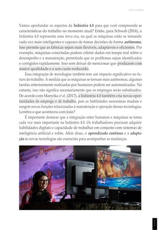 UNICESUMAR
1
1
1
Vamos aprofundar os aspectos da Indústria 4.0 para que você compreenda as
características do trabalho no momento atual? Então, para Schwab (2016), a
Indústria 4.0 representa uma nova era, na qual as máquinas estão se tornando
cada vez mais inteligentes e capazes de tomar decisões de forma autônoma.
Isso permite que as fábricas sejam mais flexíveis, adaptáveis e eficientes. Por
exemplo, máquinas conectadas podem coletar dados em tempo real sobre o
desempenho e a manutenção, permitindo que os problemas sejam identificados
e corrigidos rapidamente. Isso sem deixar de mencionar que produzem com
maior qualidade e a um custo reduzido.
Essa integração de tecnologias também tem um impacto significativo no fu-
turo do trabalho. À medida que as máquinas se tornam mais autônomas, algumas
tarefas anteriormente realizadas por humanos podem ser automatizadas. No
entanto, isso não significa necessariamente que os empregos serão substituídos.
De acordo com Manyika et al. (2017), a Indústria 4.0 também cria novas opor-
tunidades de emprego e de trabalho, pois as habilidades necessárias mudam e
surgem novas funções relacionadas à manutenção e operação dessas tecnologias.
Lembra o que aconteceu com João?
É importante destacar que a integração entre humanos e máquinas se torna
cada vez mais importante na Indústria 4.0. Os trabalhadores precisam adquirir
habilidades digitais e capacidade de trabalhar em conjunto com sistemas de
inteligência artificial e robôs. Além disso, o aprendizado contínuo e a adapta-
ção às novas tecnologias são essenciais para acompanhar as mudanças.
 