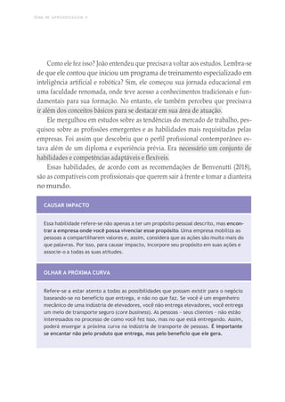 TEMA DE APRENDIZAGEM 4
Como ele fez isso? João entendeu que precisava voltar aos estudos. Lembra-se
de que ele contou que iniciou um programa de treinamento especializado em
inteligência artificial e robótica? Sim, ele começou sua jornada educacional em
uma faculdade renomada, onde teve acesso a conhecimentos tradicionais e fun-
damentais para sua formação. No entanto, ele também percebeu que precisava
ir além dos conceitos básicos para se destacar em sua área de atuação.
Ele mergulhou em estudos sobre as tendências do mercado de trabalho, pes-
quisou sobre as profissões emergentes e as habilidades mais requisitadas pelas
empresas. Foi assim que descobriu que o perfil profissional contemporâneo es-
tava além de um diploma e experiência prévia. Era necessário um conjunto de
habilidades e competências adaptáveis e flexíveis.
Essas habilidades, de acordo com as recomendações de Benvenutti (2018),
são as compatíveis com profissionais que querem sair à frente e tomar a dianteira
no mundo.
CAUSAR IMPACTO
Essa habilidade refere-se não apenas a ter um propósito pessoal descrito, mas encon-
trar a empresa onde você possa vivenciar esse propósito. Uma empresa mobiliza as
pessoas a compartilharem valores e, assim, considera que as ações são muito mais do
que palavras. Por isso, para causar impacto, incorpore seu propósito em suas ações e
associe-o a todas as suas atitudes.
OLHAR A PRÓXIMA CURVA
Refere-se a estar atento a todas as possibilidades que possam existir para o negócio
baseando-se no benefício que entrega, e não no que faz. Se você é um engenheiro
mecânico de uma indústria de elevadores, você não entrega elevadores, você entrega
um meio de transporte seguro (core business). As pessoas – seus clientes – não estão
interessados no processo de como você fez isso, mas no que está entregando. Assim,
poderá enxergar a próxima curva na indústria de transporte de pessoas. É importante
se encantar não pelo produto que entrega, mas pelo benefício que ele gera.
 