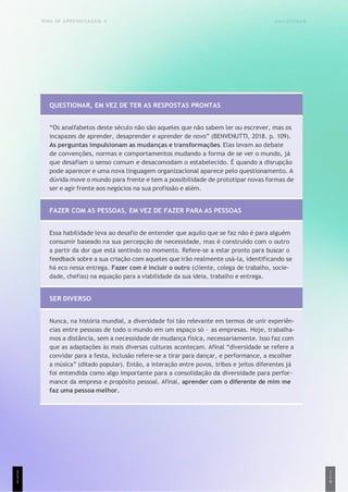 UNICESUMAR
1
1
9
TEMA DE APRENDIZAGEM 4
QUESTIONAR, EM VEZ DE TER AS RESPOSTAS PRONTAS
“Os analfabetos deste século não são aqueles que não sabem ler ou escrever, mas os
incapazes de aprender, desaprender e aprender de novo” (BENVENUTTI, 2018. p. 109).
As perguntas impulsionam as mudanças e transformações. Elas levam ao debate
de convenções, normas e comportamentos mudando a forma de se ver o mundo, já
que desafiam o senso comum e desacomodam o estabelecido. É quando a disrupção
pode aparecer e uma nova linguagem organizacional aparece pelo questionamento. A
dúvida move o mundo para frente e tem a possibilidade de prototipar novas formas de
ser e agir frente aos negócios na sua profissão e além.
FAZER COM AS PESSOAS, EM VEZ DE FAZER PARA AS PESSOAS
Essa habilidade leva ao desafio de entender que aquilo que se faz não é para alguém
consumir baseado na sua percepção de necessidade, mas é construído com o outro
a partir da dor que está sentindo no momento. Refere-se a estar pronto para buscar o
feedback sobre a sua criação com aqueles que irão realmente usá-la, identificando se
há eco nessa entrega. Fazer com é incluir o outro (cliente, colega de trabalho, socie-
dade, chefias) na equação para a viabilidade da sua ideia, trabalho e entrega.
SER DIVERSO
Nunca, na história mundial, a diversidade foi tão relevante em termos de unir experiên-
cias entre pessoas de todo o mundo em um espaço só – as empresas. Hoje, trabalha-
mos a distância, sem a necessidade de mudança física, necessariamente. Isso faz com
que as adaptações às mais diversas culturas aconteçam. Afinal “diversidade se refere a
convidar para a festa, inclusão refere-se a tirar para dançar, e performance, a escolher
a música” (ditado popular). Então, a interação entre povos, tribos e jeitos diferentes já
foi entendida como algo importante para a consolidação da diversidade para perfor-
mance da empresa e propósito pessoal. Afinal, aprender com o diferente de mim me
faz uma pessoa melhor.
1
1
1
 