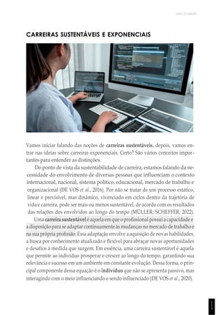 UNICESUMAR
1
1
5
CARREIRAS SUSTENTÁVEIS E EXPONENCIAIS
Vamos iniciar falando das noções de carreiras sustentáveis, depois, vamos en-
trar nas ideias sobre carreiras exponenciais. Certo? São vários conceitos impor-
tantes para entender as distinções.
Do ponto de vista da sustentabilidade de carreira, estamos falando da ne-
cessidade do envolvimento de diversas pessoas que influenciam o contexto
internacional, nacional, sistema político, educacional, mercado de trabalho e
organizacional (DE VOS et al., 2016). Por não se tratar de um processo estático,
linear e previsível, mas dinâmico, vivenciado em ciclos dentro da trajetória de
vida e carreira, pode ser mais ou menos sustentável, de acordo com os resultados
das relações dos envolvidos ao longo do tempo (MÜLLER; SCHEFFER, 2022).
Uma carreira sustentável é aquelaem que o profissional possui a capacidade e
a disposição para se adaptar continuamente às mudanças no mercado de trabalho e
na sua própria profissão. Essa adaptação envolve a aquisição de novas habilidades,
a busca por conhecimento atualizado e flexível para abraçar novas oportunidades
e desafios à medida que surgem. Em essência, uma carreira sustentável é aquela
que permite ao indivíduo prosperar e crescer ao longo do tempo, garantindo sua
relevância e sucesso em um ambiente em constante evolução. Dessa forma, o prin-
cipal componente dessa equação é o indivíduo que não se apresenta passivo, mas
interagindo com o meio influenciando e sendo influenciado (DE VOS et al., 2020).
 