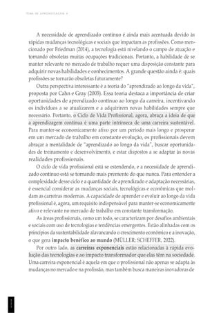 TEMA DE APRENDIZAGEM 4
1
1
1
A necessidade de aprendizado contínuo é ainda mais acentuada devido às
rápidas mudanças tecnológicas e sociais que impactam as profissões. Como men-
cionado por Friedman (2014), a tecnologia está nivelando o campo de atuação e
tornando obsoletas muitas ocupações tradicionais. Portanto, a habilidade de se
manter relevante no mercado de trabalho requer uma disposição constante para
adquirir novas habilidades e conhecimentos. A grande questão ainda é: quais
profissões se tornarão obsoletas futuramente?
Outra perspectiva interessante é a teoria do “aprendizado ao longo da vida”,
proposta por Cahn e Gray (2005). Essa teoria destaca a importância de criar
oportunidades de aprendizado contínuo ao longo da carreira, incentivando
os indivíduos a se atualizarem e a adquirirem novas habilidades sempre que
necessário. Portanto, o Ciclo de Vida Profissional, agora, abraça a ideia de que
a aprendizagem contínua é uma parte intrínseca de uma carreira sustentável.
Para manter-se economicamente ativo por um período mais longo e prosperar
em um mercado de trabalho em constante evolução, os profissionais devem
abraçar a mentalidade de “aprendizado ao longo da vida”, buscar oportunida-
des de treinamento e desenvolvimento, e estar dispostos a se adaptar às novas
realidades profissionais.
O ciclo de vida profissional está se estendendo, e a necessidade de aprendi-
zado contínuo está se tornando mais premente do que nunca. Para entender a
complexidade desse ciclo e a quantidade de aprendizado e adaptação necessárias,
é essencial considerar as mudanças sociais, tecnológicas e econômicas que mol-
dam as carreiras modernas. A capacidade de aprender e evoluir ao longo da vida
profissional é, agora, um requisito indispensável para manter-se economicamente
ativo e relevante no mercado de trabalho em constante transformação.
As áreas profissionais, como um todo, se caracterizam por desafios ambientais
e sociais com uso de tecnologias e tendências emergentes. Estão alinhadas com os
princípios da sustentabilidade alavancando o crescimento econômico e a inovação,
o que gera impacto benéfico ao mundo (MÜLLER; SCHEFFER, 2022).
Por outro lado, as carreiras exponenciais estão relacionadas à rápida evo-
lução das tecnologias e ao impacto transformador que elas têm na sociedade.
Uma carreira exponencial é aquela em que o profissional não apenas se adapta às
mudanças no mercado e na profissão, mas também busca maneiras inovadoras de
 