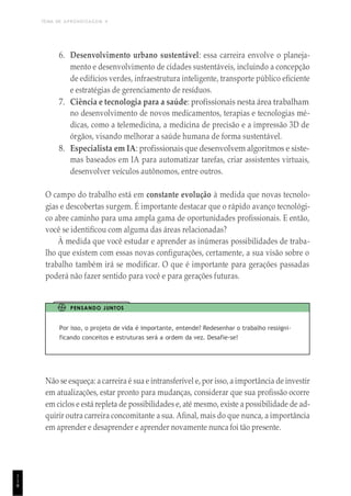 TEMA DE APRENDIZAGEM 4
1
1
8
6. Desenvolvimento urbano sustentável: essa carreira envolve o planeja-
mento e desenvolvimento de cidades sustentáveis, incluindo a concepção
de edifícios verdes, infraestrutura inteligente, transporte público eficiente
e estratégias de gerenciamento de resíduos.
7. Ciência e tecnologia para a saúde: profissionais nesta área trabalham
no desenvolvimento de novos medicamentos, terapias e tecnologias mé-
dicas, como a telemedicina, a medicina de precisão e a impressão 3D de
órgãos, visando melhorar a saúde humana de forma sustentável.
8. Especialista em IA: profissionais que desenvolvem algoritmos e siste-
mas baseados em IA para automatizar tarefas, criar assistentes virtuais,
desenvolver veículos autônomos, entre outros.
O campo do trabalho está em constante evolução à medida que novas tecnolo-
gias e descobertas surgem. É importante destacar que o rápido avanço tecnológi-
co abre caminho para uma ampla gama de oportunidades profissionais. E então,
você se identificou com alguma das áreas relacionadas?
À medida que você estudar e aprender as inúmeras possibilidades de traba-
lho que existem com essas novas configurações, certamente, a sua visão sobre o
trabalho também irá se modificar. O que é importante para gerações passadas
poderá não fazer sentido para você e para gerações futuras.
PENSANDO JUNTOS
Por isso, o projeto de vida é importante, entende? Redesenhar o trabalho ressigni-
ficando conceitos e estruturas será a ordem da vez. Desafie-se!
Não se esqueça: a carreira é sua e intransferível e, por isso, a importância de investir
em atualizações, estar pronto para mudanças, considerar que sua profissão ocorre
em ciclos e está repleta de possibilidades e, até mesmo, existe a possibilidade de ad-
quirir outra carreira concomitante a sua. Afinal, mais do que nunca, a importância
em aprender e desaprender e aprender novamente nunca foi tão presente.
 