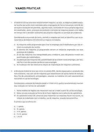 UNICESUMAR
1
1
1
VAMOS PRATICAR
1. A Indústria 4.0 traz uma nova relação homem-máquina, ou seja, as máquinas podem execu-
tar tarefas que antes eram realizadas pelos empregados de forma manual por meio de ob-
servação e anotações em planilhas, algumas vezes, colocando em risco a própria segurança
do trabalhador. Assim, processos de predição e correção de máquinas passam a ter dados
em tempo real e decisões autônomas das próprias máquinas na correção de problemas.
Considerando o enunciado do texto, assinale a resposta que mais se identifica com as ca-
racterísticas da Indústria 4.0 referente ao impacto no trabalho.
a) As máquinas estão programadas para tirar os empregos dos trabalhadores por não er-
rarem na execução das tarefas.
b) O advento das máquinas já programadas tornam as indústrias engessadas nos seus
processos de trabalho.
c) O uso das máquinas traz tranquilidade para a indústria, pois não precisa investir em
qualificação dos trabalhadores.
d) A automação das máquinas dá a possibilidade de se criarem novos empregos, por isso,
não há o risco das pessoas perderem seus empregos.
e) As mudanças não são necessárias depois da implantação de máquinas autônomas.
2. A Revolução Industrial teve seu início no século XVIII, dando espaço para a produção não
mais artesanal, mas com uso de máquinas que necessitavam de outras fontes de energia.
Para fins de entendimento antropológico, estamos na Indústria 4.0 com características
marcantes no uso da tecnologia.
Considerando a evolução da indústria desde a 1.0 até a 4.0, qual(is) característica(s) marcam
essa evolução em termos de sociedade?
I - Novos modelos de negócio não necessitam mais ser criados a partir do uso da tecnologia.
II - Notou-se uma evolução na forma de se fazer negócios com o advento do capitalismo.
III - O capitalismo evolui de comercial para industrial e as empresas focam nos lucros, na
relação do trabalhador com o trabalho, uso de máquinas, atuação tecnocientífica.
É correto o que se afirma em:
a) I, apenas.
b) III, apenas.
c) I e II, apenas.
d) II e III, apenas.
e) I, II e III.
 