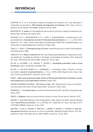 1
1
5
REFERÊNCIAS
ALBERTINI, M. R. et al. Principais inovações tecnológicas da Industria 4.0 e suas aplicações e
implicações na manufatura. XXIV Simpósio de Engenharia de Produção, 2017. http://www.re-
positorio.ufc.br/handle/riufc/60805. Acesso em: 20 out. 2023.
BENVENUTTI, M. Audaz: as 5 competências para construir carreiras e negócios inabaláveis nos
dias de hoje. São Paulo: Ed. Gente, 2018.
BULHÕES, D. M. S.; VASCONCELOS, A. B. L.; LEITE, E. Trabalhabilidade: o caminho para o em-
preendedorismo. International Journal of Profissional Business Review, v. 1, n. 1, p. 30-39. 2016.
Disponível em: https://www.researchgate.net/publication/325631276_Trabalhabilidade_o_ca-
minho_para_o_empreendedorismo. Acesso em: 22 ago. 2023.
CAHN, E. S.; GRAY, C. Lifelong learning at its best: innovative practices in adult credit programs.
John Wiley & Sons. 2005.
COELHO, P. M. N. Rumo à indústria 4.0. 2016. 65p. Dissertação (Mestrado em Engenharia e Ges-
tão Ambiental). Faculdade de Ciências e Tecnologia. Universidade de Coimbra, 2016. Disponível
em: http://hdl.handle.net/10316/36992. Acesso em: 20 out. 2023.
DE VOS, A.; DUJARDIN, J. M.; GIELENS, T.; MEYERS, C. Developing sustainable careers across
the lifespan. Cham, Switzerland: Springer. 2016.
DE VOS, A.; VAN DER HEIJDEN, B. I.; AKKERMANS, J. Sustainable careers: Towards a concep-
tual model. Journal of vocational behavior, n. 117, p. 103196, 2020. Disponível em: https://doi.
org/10.1016/j.jvb.2018.06.011. Acesso em: 20 out. 2023.
FEIMEC. Tudo o que você precisa saber sobre a 4ª Revolução Industrial e os desafios a serem
enfrentados para a sua implantação no Brasil. E-book. 2016.
FÓRUM ECONÔMICO MUNDIAL. The Future of Jobs. 2023. Disponível em: https:/
/www.wefo-
rum.org/reports/the-future-of-jobs-report-2023/. Acesso em: 20 out. 2023.
FRIEDMAN, T. L. O mundo é plano: uma breve história do século XXI. São Paulo: Companhia das
Letras, 2014.
GRANT, A. Originais: como os inconformistas mudam o mundo. Rio de Janeiro: Sextante, 2017.
MALTBY, T. Extending Working Lives? Employability, Work Ability and Better Quality Working
Lives. Social Policy and Society, v. 10, p. 299-308, 2011. Disponível em: https:/
/doi.org/10.1017/
S1474746411000030. Acesso em: 19 out. 2023.
MANYIKA, J.; CHUI, M.; BISSON, P.; WOETZEL, J.; DOBBS, R.; BUGHIN, J.; AHARON, D. Jobs lost,
jobs gained: Workforce transitions in a time of automation. McKinsey Global Institute, 2017. Dis-
ponível em: http://hdl.voced.edu.au/10707/444873. Acesso em: 18 out. 2023.
 
