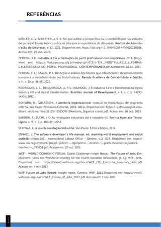 1
1
4
REFERÊNCIAS
MÜLLER, C. V.; SCHEFFER, A. B. B. Por que adotar a perspectiva da sustentabilidade nos estudos
de carreira? Ensaio teórico sobre os pilares e a importância da discussão. Revista de Adminis-
tração de Empresas, v. 62, 2022. Disponível em: https:/
/doi.org/10.1590/S0034-759020220506.
Acesso em: 20 out. 2023.
PEREIRA, J. D. Indústria 4.0 e a formação do perfil profissional contemporâneo. 2018. Dispo-
nível em: https://files.cercomp.ufg.br/weby/up/1012/o/131._INDUSTRIA_4.0_E_A_FORMA%-
C3%87%C3%83O_DO_PERFIL_PROFISSIONAL_CONTEMPORANEO.pdf. Acesso em: 20 out. 2023.
PEREIRA, F. A.; RAMOS, P. A. Detecção e análise dos fatores que influenciam o desenvolvimento
humano e a trabalhabilidade dos trabalhadores. Revista Brasileira de Contabilidade e Gestão,
v. 11, n. 20, p. 46-65, 2022.
RODRIGUES, L. C., DE QUEIROGA, A. P. G.; MILHOSSI, J. F. Indústria 4.0 e a transformação digital
Industry 4.0 and digital transformation. Brazilian Journal of Development, v. 8, n. 2, p. 14093-
14101, 2022.
RONSONI, M.; GUARESCHI, J. Mentoria organizacional: manual de implantação de programa
interno. São Paulo: Primavera Editorial, 2018. 400 p. Disponível em: https://d335luupugsy2.clou-
dfront.net/cms/files/52155/1552509312Mentoria_Organiza cional.pdf. Acesso em: 20 out. 2023.
SAKURAI, R.; ZUCHI, J. D. As revoluções industriais até a indústria 4.0. Revista Interface Tecno-
lógica, v. 15, n. 2, p. 480-491, 2018.
SCHWAB, K. A quarta revolução industrial. São Paulo: Editora Edipro, 2016.
SONMEZ, J. The software developer’s life manual. ed. manning world employment and social
outlook: trends 2021. International Labour Office – Geneva: ILO, 2021. Disponível em: https:/
/
www.ilo.org/wcmsp5/groups/public/---dgreports/---dcomm/---publ/documents/publica-
tion/wcms_795453.pdf. Acesso em: 20 out. 2023.
WEF – WORLD ECONOMIC FORUM. Global Challenge Insight Report. The Future of Jobs: Em-
ployment, Skills and Workforce Strategy for the Fourth Industrial Revolution. [S. l.]: WEF, 2016.
Disponível em: https:/
/www3.weforum.org/docs/WEF_FOJ_Executive_Summary_Jobs.pdf.
Acesso em: 1 nov. 2023.
WEF. Future of Jobs Report: Insight report. Geneva: WEF, 2023.Disponível em: https:/
/www3.
weforum.org/docs/WEF_Future_of_Jobs_2023.pdf. Acesso em: 1 nov. 2023.
 