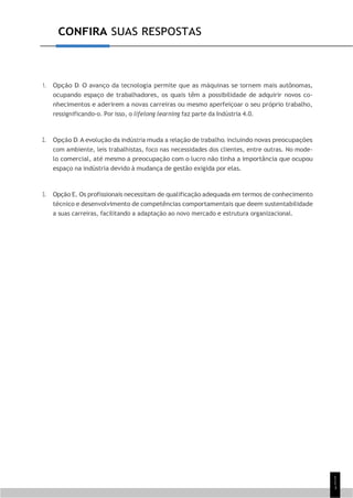 1
1
1
CONFIRA SUAS RESPOSTAS
1. Opção D. O avanço da tecnologia permite que as máquinas se tornem mais autônomas,
ocupando espaço de trabalhadores, os quais têm a possibilidade de adquirir novos co-
nhecimentos e aderirem a novas carreiras ou mesmo aperfeiçoar o seu próprio trabalho,
ressignificando-o. Por isso, o lifelong learning faz parte da Indústria 4.0.
2. Opção D. A evolução da indústria muda a relação de trabalho, incluindo novas preocupações
com ambiente, leis trabalhistas, foco nas necessidades dos clientes, entre outras. No mode-
lo comercial, até mesmo a preocupação com o lucro não tinha a importância que ocupou
espaço na indústria devido à mudança de gestão exigida por elas.
3. Opção E. Os profissionais necessitam de qualificação adequada em termos de conhecimento
técnico e desenvolvimento de competências comportamentais que deem sustentabilidade
a suas carreiras, facilitando a adaptação ao novo mercado e estrutura organizacional.
 