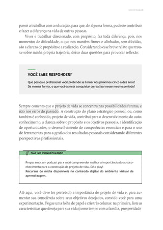 UNICESUMAR
VOCÊ SABE RESPONDER?
Que pessoa e profissional você pretende se tornar nos próximos cinco a dez anos?
Da mesma forma, o que você almeja conquistar ou realizar nesse mesmo período?
passei a trabalhar com a educação, para que, de alguma forma, pudesse contribuir
e fazer a diferença na vida de outras pessoas.
Viver e trabalhar direcionado, com propósito, faz toda diferença, pois, nos
momentos de dificuldade, o que nos mantêm firmes e alinhados, sem dúvidas,
são a clareza de propósito e a realização. Considerando esse breve relato que trou-
xe sobre minha própria trajetória, deixo duas questões para provocar reflexão:
Sempre comento que o projeto de vida se concentra nas possibilidades futuras, e
não nos erros do passado. A construção do plano estratégico pessoal, ou, como
também é conhecido, projeto de vida, contribui para o desenvolvimento do auto-
conhecimento, a clareza sobre o propósito e os objetivos pessoais, a identificação
de oportunidades, o desenvolvimento de competências essenciais e para o uso
de ferramentas para a gestão dos resultados pessoais considerando diferentes
perspectivas profissionais.
PLAY NO CONHECIMENTO
Preparamos um podcast para você compreender melhor a importância do autoco-
nhecimento para a construção do projeto de vida. Dê o play!
Recursos de mídia disponíveis no conteúdo digital do ambiente virtual de
aprendizagem.
Até aqui, você deve ter percebido a importância do projeto de vida e, para au-
mentar sua consciência sobre seus objetivos desejados, convido você para uma
experimentação. Pegue uma folha de papel e crie três colunas: na primeira, liste as
características que deseja para sua vida (como tempo com a família, prosperidade
 