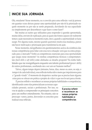 TEMA DE APRENDIZAGEM 5
INICIE SUA JORNADA
Olá, estudante! Nesse momento, eu o convido para uma reflexão: você já pensou
em quantas vezes deixou passar uma oportunidade por não tê-la priorizado na-
quele momento ou por não se sentir preparado, duvidando da sua capacidade
ou simplesmente por desconhecer o que fazer e como fazer?
São muitas as razões que utilizamos para responder à questão apresentada,
muitas delas, em tom de explicação, para as quais não fomos capazes de realmente
tomar a ação necessária no momento exato, isto é, quando a oportunidade se fazia
surgir. Por alguma razão, mesmo quando queremos muito essa mudança, parece
não haver motivação e priorização para transformá-la em ação.
Nesse momento, mergulhamos em questionamentos acerca da existência das
nossas competências para lidar com essa nova situação: será que eu estou prepa-
rado para o mercado? Tenho as competências essenciais para essa oportunidade
que surgiu nesse momento? As minhas competências técnicas e comportamen-
tais (hard skills e soft skills) estão alinhadas ao desafio proposto? Eu tenho habi-
lidades que me ressignifiquem enquanto um talento profissional (power skills)
de outros profissionais, auxiliando-me a ser um ser humano melhor?
Talvez, algum tempo depois (minutos, horas, dias, meses ou anos, ou seja, o
tempo é de cadaindivíduo), essa reflexão tenha sido o mote que impulsionou para
a “grande virada”. O momento do despertar e aceitar que se precisa fazer alguma
coisa para se colocar em prática o projeto de vida é o que nos levará para a frente.
É preciso refletir e reconhecer as nossas próprias habilidades e competências,
identificando como elas potencializam as nossas capa-
cidades pessoais, sociais e profissionais. Por isso, eu
vou te ajudar a compreender os principais conceitos
para um melhor entendimento. No entanto, não se
preocupe: vamos, juntos, desvendar os conceitos para
realizar essa reflexão.
É preciso refletir
e reconhecer as
nossas próprias
habilidades e
competências
1
1
9
 
