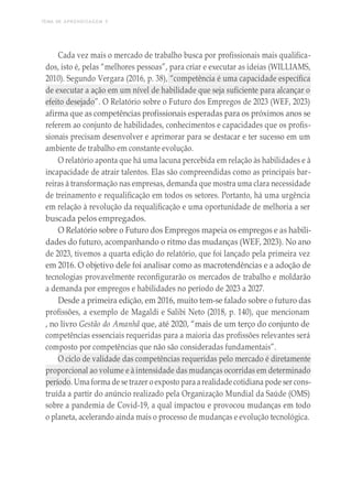 TEMA DE APRENDIZAGEM 5
Cada vez mais o mercado de trabalho busca por profissionais mais qualifica-
dos, isto é, pelas “melhores pessoas”, para criar e executar as ideias (WILLIAMS,
2010). Segundo Vergara (2016, p. 38), “competência é uma capacidade específica
de executar a ação em um nível de habilidade que seja suficiente para alcançar o
efeito desejado”. O Relatório sobre o Futuro dos Empregos de 2023 (WEF, 2023)
afirma que as competências profissionais esperadas para os próximos anos se
referem ao conjunto de habilidades, conhecimentos e capacidades que os profis-
sionais precisam desenvolver e aprimorar para se destacar e ter sucesso em um
ambiente de trabalho em constante evolução.
O relatório aponta que há uma lacuna percebida em relação às habilidades e à
incapacidade de atrair talentos. Elas são compreendidas como as principais bar-
reiras à transformação nas empresas, demanda que mostra uma clara necessidade
de treinamento e requalificação em todos os setores. Portanto, há uma urgência
em relação à revolução da requalificação e uma oportunidade de melhoria a ser
buscada pelos empregados.
O Relatório sobre o Futuro dos Empregos mapeia os empregos e as habili-
dades do futuro, acompanhando o ritmo das mudanças (WEF, 2023). No ano
de 2023, tivemos a quarta edição do relatório, que foi lançado pela primeira vez
em 2016. O objetivo dele foi analisar como as macrotendências e a adoção de
tecnologias provavelmente reconfigurarão os mercados de trabalho e moldarão
a demanda por empregos e habilidades no período de 2023 a 2027.
Desde a primeira edição, em 2016, muito tem-se falado sobre o futuro das
profissões, a exemplo de Magaldi e Salibi Neto (2018, p. 140), que mencionam
, no livro Gestão do Amanhã que, até 2020, “mais de um terço do conjunto de
competências essenciais requeridas para a maioria das profissões relevantes será
composto por competências que não são consideradas fundamentais”.
O ciclo de validade das competências requeridas pelo mercado é diretamente
proporcional ao volume e à intensidade das mudanças ocorridas em determinado
período. Uma forma de se trazer o exposto para arealidade cotidiana pode ser cons-
truída a partir do anúncio realizado pela Organização Mundial da Saúde (OMS)
sobre a pandemia de Covid-19, a qual impactou e provocou mudanças em todo
o planeta, acelerando ainda mais o processo de mudanças e evolução tecnológica.
 