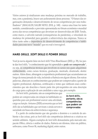 TEMA DE APRENDIZAGEM 5
1
1
4
Vários autores já sinalizaram uma mudança próxima no mercado de trabalho,
mas, com a pandemia, houve um aceleramento desse processo. “O futuro das or-
ganizações demanda o desenvolvimento de novas competências por seus traba-
lhadores” (MAGALDI; SALIBI NETO, 2018, p. 148) - nunca uma frase fez tanto
sentido, considerando a previsão apresentada no fórum econômico mundial
acerca das novas competências que deveriam ser desenvolvidas até 2020. Tendo,
como marco, o advento narrado (consequências da pandemia), a velocidade da
mudança foi primordial para garantir a sobrevivência das empresas. Nunca se
falou tanto sobre a importância do desenvolvimento de competências e habili-
dades para esse novo “mundo” que era real e irrevogável.
HARD SKILLS, SOFT SKILLS E POWER SKILLS
Você já ouviu alguém falar em hard skills? Para Blaschkauer (2022, p. 39), faz par-
te das hard skills, “o conhecimento que foi aprendido e pode ser comprovado”,
ou seja, as competências técnicas que envolvem os cursos nos quais adquirimos
conhecimento, como cursos técnicos, graduação, mestrado, doutorado, dentre
outros. Além disso, abrangem a experiência profissional que acumulamos ao
longo da nossa jornada de vida, incluindo a fluência em algum idioma. Em outras
palavras, abarcam os conhecimentos que podem ser comprovados a partir de
registro profissional, diplomas, certificações e testes que ratificam esses conhe-
cimentos que são descritos e fazem parte dos pré-requisitos em uma descrição
de cargo para a aplicação de um candidato a uma vaga, por exemplo.
As hard skills, portanto, são as competências que
podem ser comprovadas em relação às habilidades re-
queridas para um profissional exercer uma atividade,
cargo ou função. Antunes (2020) acrescenta que as hard
skills são as habilidades que serviram e ainda servem à
sociedade em busca da sobrevivência e segurança.
As hard skills,
portanto, são as
competências
que podem ser
comprovadas
É a partir do conhecimento que são gerados o domínio e o controle do am-
biente e das coisas, pois as hard skills são competências defensivas e criativas no
sentido utilitário. Alguns exemplos de hard skills demandadas pelo mercado são:
pacote Office, ciência e análise de dados, fluência em idiomas, falar em público,
softwares, como Power Bi, marketing digital, entre outras.
 