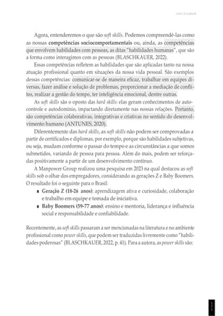 UNICESUMAR
1
1
1
Agora, entenderemos o que são soft skills. Podemos compreendê-las como
as nossas competências sociocomportamentais ou, ainda, as competências
que envolvem habilidades com pessoas, as ditas “habilidades humanas”, que são
a forma como interagimos com as pessoas (BLASCHKAUER, 2022).
Essas competências refletem as habilidades que são aplicadas tanto na nossa
atuação profissional quanto em situações da nossa vida pessoal. São exemplos
dessas competências: comunicar-se de maneira eficaz, trabalhar em equipes di-
versas, fazer análise e solução de problemas, proporcionar a mediação de confli-
tos, realizar a gestão do tempo, ter inteligência emocional, dentre outras.
As soft skills são o oposto das hard skills: elas geram conhecimentos de auto-
controle e autodomínio, impactando diretamente nas nossas relações. Portanto,
são competências colaborativas, integrativas e criativas no sentido do desenvol-
vimento humano (ANTUNES, 2020).
Diferentemente das hard skills, as soft skills não podem ser comprovadas a
partir de certificados e diplomas, por exemplo, porque são habilidades subjetivas,
ou seja, mudam conforme o passar do tempo e as circunstâncias a que somos
submetidos, variando de pessoa para pessoa. Além do mais, podem ser reforça-
das positivamente a partir de um desenvolvimento contínuo.
A Manpower Group realizou uma pesquisa em 2023 na qual destacou as soft
skills sob o olhar dos empregadores, considerando as gerações Z e Baby Boomers.
O resultado foi o seguinte para o Brasil:
■ Geração Z (18-26 anos): aprendizagem ativa e curiosidade, colaboração
e trabalho em equipe e tomada de iniciativa.
■ Baby Boomers (59-77 anos): ensino e mentoria, liderança e influência
social e responsabilidade e confiabilidade.
Recentemente, as soft skillspassaram a ser mencionadas na literatura e no ambiente
profissional como power skills, que podem ser traduzidas livremente como “habili-
dades poderosas” (BLASCHKAUER, 2022, p. 41). Para a autora, as power skills são:
 