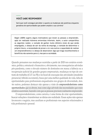 UNICESUMAR
1
4
5
Degen (2009) sugeriu alguns motivadores que levam as pessoas a empreender,
após ter realizado inúmeras entrevistas informais. Assim, o autor compartilhou
as seguintes razões: a vontade de ganhar muito dinheiro (mais do que sendo
empregado), o desejo de sair da rotina do emprego, a vontade de determinar o
próprio futuro, a necessidade de provar a si e aos outros a capacidade de realizar
um empreendimento e o desejo de desenvolver algo que traga reconhecimento e
benefícios não somente para si, mas para a sociedade.
Quando pensamos nas mudanças ocorridas a partir de 2020 nos cenários econô-
mico, político, estrutural e financeiro e, obviamente, nas consequências advindas
pós-pandemia, como o elevado número de demissões em massa a falência ou a
recuperação judicial de grandes grupos empresariais, mudanças no tipo de con-
trato de trabalho (CLT ou PJ) e no local de execução das atividades (modelos
presencial, híbrido ou remoto), busca por uma melhor qualidade de vida, falta de
oportunidades para profissionais enquadrados nos grupos de diversidade, den-
tre outros, podemos destacar não apenas a visão do empreendedorismo como
oportunidades que se abrem, mas como algo advindo das necessidades que esses
cenários acarretam, fazendo com que as pessoas precisem realmente empreender.
O empreendedorismo, como carreira, é uma forma de criar oportunidades,
buscar soluções e transformar as ideias em realidade. Essas ações não apenas
favorecem o negócio, mas auxiliam os profissionais nos aspectos relacionados à
vida profissional e pessoal.
VOCÊ SABE RESPONDER?
Será que você consegue perceber o quanto as mudanças são positivas enquanto
geradoras de oportunidades que podem ampliar a sua carreira?
 